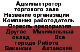 Администратор торгового зала › Название организации ­ Компания-работодатель › Отрасль предприятия ­ Другое › Минимальный оклад ­ 18 000 - Все города Работа » Вакансии   . Алтайский край,Славгород г.